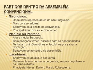 PARTIDOS DENTRO DA ASSEMBLÉIA
CONVENCIONAL.
 Girondinos:
 Deputados representantes da alta Burguesia.
 Mais conservadores.
 Sentavam-se à direita na convenção.
 Principal líder: Brissot e Condorcet.
 Planície ou Pântano:
 Alta e média Burguesia.
 Sem posições firmes, oscilava com as oportunidades.
 Tentavam unir Girondinos e Jacobinos pra salvar a
revolução.
 Sentavam-se ao centro da assembléia.
 Jacobinos:
 Sentavam-se ao alto, à esquerda.
 Representavam pequena burguesia, setores populares e
os Sans-cullotes.
 Principais líderes: Dalton, Marat, Robespierre.
 