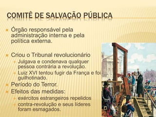 COMITÊ DE SALVAÇÃO PÚBLICA
 Órgão responsável pela
administração interna e pela
política externa.
 Criou o Tribunal revolucionário
 Julgava e condenava qualquer
pessoa contrária a revolução.
 Luiz XVI tentou fugir da França e foi
guilhotinado.
 Período do Terror.
 Efeitos das medidas:
 exércitos estrangeiros repelidos
 contra-revolução e seus líderes
foram esmagados.
 