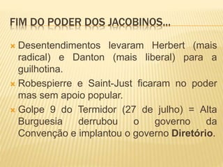 FIM DO PODER DOS JACOBINOS...
 Desentendimentos levaram Herbert (mais
radical) e Danton (mais liberal) para a
guilhotina.
 Robespierre e Saint-Just ficaram no poder
mas sem apoio popular.
 Golpe 9 do Termidor (27 de julho) = Alta
Burguesia derrubou o governo da
Convenção e implantou o governo Diretório.
 