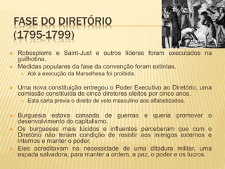 FASE DO DIRETÓRIO
(1795-1799)
 Robespierre e Saint-Just e outros líderes foram executados na
guilhotina.
 Medidas populares da fase da convenção foram extintas.
 Até a execução da Marselhesa foi proibida.
 Uma nova constituição entregou o Poder Executivo ao Diretório, uma
comissão constituída de cinco diretores eleitos por cinco anos.
 Esta carta previa o direito de voto masculino aos alfabetizados.
 Burguesia estava cansada de guerras e queria promover o
desenvolvimento do capitalismo.
 Os burgueses mais lúcidos e influentes perceberam que com o
Diretório não teriam condição de resistir aos inimigos externos e
internos e manter o poder.
 Eles acreditavam na necessidade de uma ditadura militar, uma
espada salvadora, para manter a ordem, a paz, o poder e os lucros.
 