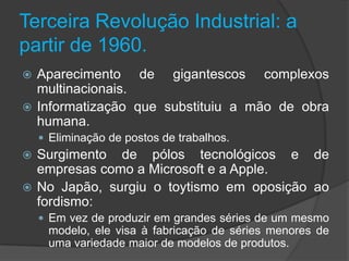 Terceira Revolução Industrial: a
partir de 1960.
 Aparecimento de gigantescos complexos
  multinacionais.
 Informatização que substituiu a mão de obra
  humana.
     Eliminação de postos de trabalhos.
 Surgimento de pólos tecnológicos e de
  empresas como a Microsoft e a Apple.
 No Japão, surgiu o toytismo em oposição ao
  fordismo:
     Em vez de produzir em grandes séries de um mesmo
     modelo, ele visa à fabricação de séries menores de
     uma variedade maior de modelos de produtos.
 