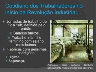 Cotidiano dos Trabalhadores no
    início da Revolução Industrial...
 Jornadas de trabalho de
   12 a 16h, definida pelo
           patrão.
     Salários baixos.
    Trabalho infantil e
    feminino com salário
        mais baixos.
 Fábricas com péssimas
         condições:
     Higiene,
     Segurança,
                             Acidentes   eram     comuns,     também
                             esgotamento físico e mental dos operários
 