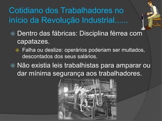 Cotidiano dos Trabalhadores no
início da Revolução Industrial......
   Dentro das fábricas: Disciplina férrea com
    capatazes.
       Falha ou deslize: operários poderiam ser multados,
        descontados dos seus salários.
   Não existia leis trabalhistas para amparar ou
    dar mínima segurança aos trabalhadores.
 
