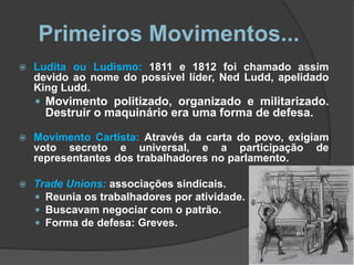 Primeiros Movimentos...
   Ludita ou Ludismo: 1811 e 1812 foi chamado assim
    devido ao nome do possível líder, Ned Ludd, apelidado
    King Ludd.
     Movimento politizado, organizado e militarizado.
      Destruir o maquinário era uma forma de defesa.

   Movimento Cartista: Através da carta do povo, exigiam
    voto secreto e universal, e a participação de
    representantes dos trabalhadores no parlamento.

   Trade Unions: associações sindicais.
     Reunia os trabalhadores por atividade.
     Buscavam negociar com o patrão.
     Forma de defesa: Greves.
 