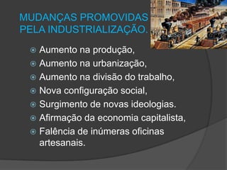 MUDANÇAS PROMOVIDAS
PELA INDUSTRIALIZAÇÃO.
  Aumento na produção,
  Aumento na urbanização,
  Aumento na divisão do trabalho,
  Nova configuração social,
  Surgimento de novas ideologias.
  Afirmação da economia capitalista,
  Falência de inúmeras oficinas
   artesanais.
 