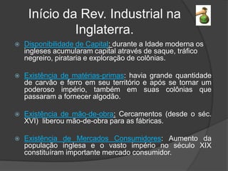 Início da Rev. Industrial na
              Inglaterra.
   Disponibilidade de Capital: durante a Idade moderna os
    ingleses acumularam capital através de saque, tráfico
    negreiro, pirataria e exploração de colônias.

   Existência de matérias-primas: havia grande quantidade
    de carvão e ferro em seu território e após se tornar um
    poderoso império, também em suas colônias que
    passaram a fornecer algodão.

   Existência de mão-de-obra: Cercamentos (desde o séc.
    XVI) liberou mão-de-obra para as fábricas.

   Existência de Mercados Consumidores: Aumento da
    população inglesa e o vasto império no século XIX
    constituíram importante mercado consumidor.
 