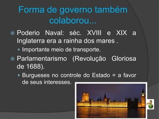 Forma de governo também
          colaborou...
   Poderio Naval: séc. XVIII e XIX a
    Inglaterra era a rainha dos mares .
     Importante meio de transporte.
   Parlamentarismo (Revolução Gloriosa
    de 1688).
     Burgueses no controle do Estado = a favor
     de seus interesses.
 
