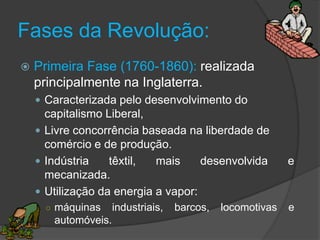 Fases da Revolução:
   Primeira Fase (1760-1860): realizada
    principalmente na Inglaterra.
     Caracterizada pelo desenvolvimento do
      capitalismo Liberal,
     Livre concorrência baseada na liberdade de
      comércio e de produção.
     Indústria    têxtil,  mais     desenvolvida           e
      mecanizada.
     Utilização da energia a vapor:
      ○ máquinas     industriais,   barcos,   locomotivas   e
       automóveis.
 