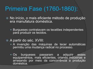 Primeira Fase (1760-1860):
   No início, o mais eficiente método de produção
    era manufatura doméstica.

     Burgueses contratavam os tecelões independentes
      para produzir os tecidos.

   A partir do séc. XVIII:
     A invenção das máquinas de tecer automáticas
      permitiu uma mudança radical no processo.

     Os    burgueses passaram a adquirir esses
      equipamentos, mais eficientes, criando indústrias e
      arrasando por meio da concorrência a produção
      doméstica.
 