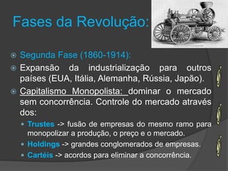 Fases da Revolução:

 Segunda Fase (1860-1914):
 Expansão da industrialização para outros
  países (EUA, Itália, Alemanha, Rússia, Japão).
 Capitalismo Monopolista: dominar o mercado
  sem concorrência. Controle do mercado através
  dos:
     Trustes -> fusão de empresas do mesmo ramo para
      monopolizar a produção, o preço e o mercado.
     Holdings -> grandes conglomerados de empresas.
     Cartéis -> acordos para eliminar a concorrência.
 