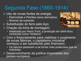 Segunda Fase (1860-1914):
   Uso de novas fontes de energia:
     Eletricidade e Petróleo (seus derivados).
     Motores de explosão.
   Substituição do ferro pelo Aço;
   Criação da linha de montagem:
     Idealizada por Henry Ford, a produção em série ficou
      conhecida como “fordismo”.
   Com o financiamento para viabilizar o surgimento
    de novas fábricas, o capitalismo industrial
    começou a ser substituído pelo financeiro.
     Os bancos passaram a se tornar mais poderosos que as
      indústrias.
   Desenvolvimento da política imperialista dos
    países europeus.
 
