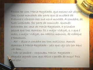 Foram ter com Maria-Regalada, que mesmo na véspera
lhes tinha mandado dar parte que se mudara da
Prainha e oferecia-lhes sua nova morada. A comadre, de
tudo inteirada, fez parte da comissão. Quando
entraram em casa de Maria-Regalada, a primeira
pessoa que lhes apareceu foi o major Vidigal, e, o que é
mais, o major Vidigal, em hábitos menores, de rodaque
e tamancos.
– Ah! – disse a comadre em tom malicioso, apenas
apareceu a Maria-Regalada – pelo que vejo isto por aqui
vai bem...
– Não se lembra – respondeu Maria- Regalada –
daquele segredo com que obtive o perdão do moço? Pois
era isto!...
 