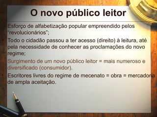 O novo público leitor
• Esforço de alfabetização popular empreendido pelos
“revolucionários”;
• Todo o cidadão passou a ter acesso (direito) à leitura, até
pela necessidade de conhecer as proclamações do novo
regime;
• Surgimento de um novo público leitor = mais numeroso e
diversificado (consumidor).
• Escritores livres do regime de mecenato = obra = mercadoria
de ampla aceitação.
 