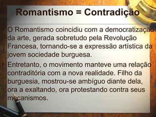 Romantismo = Contradição
• O Romantismo coincidiu com a democratização
da arte, gerada sobretudo pela Revolução
Francesa, tornando-se a expressão artística da
jovem sociedade burguesa.
• Entretanto, o movimento manteve uma relação
contraditória com a nova realidade. Filho da
burguesia, mostrou-se ambíguo diante dela,
ora a exaltando, ora protestando contra seus
mecanismos.
 