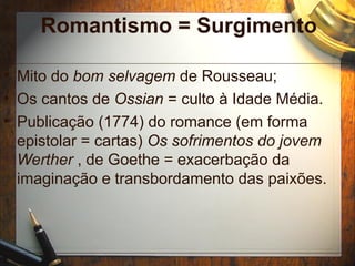 Romantismo = Surgimento
• Mito do bom selvagem de Rousseau;
• Os cantos de Ossian = culto à Idade Média.
• Publicação (1774) do romance (em forma
epistolar = cartas) Os sofrimentos do jovem
Werther , de Goethe = exacerbação da
imaginação e transbordamento das paixões.
 