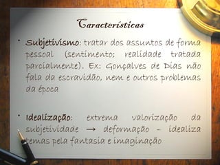 Características
• Subjetivismo: tratar dos assuntos de forma
pessoal (sentimento; realidade tratada
parcialmente). Ex: Gonçalves de Dias não
fala da escravidão, nem e outros problemas
da época
• Idealização: extrema valorização da
subjetividade → deformação – idealiza
temas pela fantasia e imaginação
 