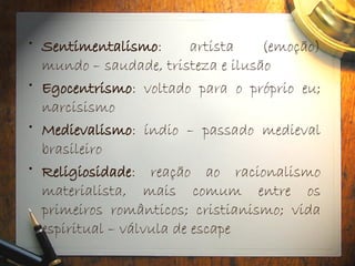 • Sentimentalismo: artista (emoção)
mundo – saudade, tristeza e ilusão
• Egocentrismo: voltado para o próprio eu;
narcisismo
• Medievalismo: índio – passado medieval
brasileiro
• Religiosidade: reação ao racionalismo
materialista, mais comum entre os
primeiros românticos; cristianismo; vida
espiritual – válvula de escape
 