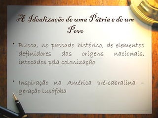 A Idealização de uma Pátria e de um
Povo
• Busca, no passado histórico, de elementos
definidores das origens nacionais,
intocados pela colonização
• Inspiração na América pré-cabralina –
geração lusófoba
 