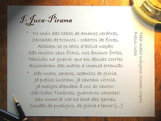I-Juca-Pirama
• No meio das tabas de amenos verdores,
Cercadas de troncos - cobertos de flores,
Alteiam-se os tetos d’altiva nação;
São muitos seus filhos, nos ânimos fortes,
Temíveis na guerra, que em densas coortes
Assombram das matas a imensa extensão.
• São rudos, severos, sedentos de glória,
Já prélios incitam, já cantam vitória,
Já meigos atendem à voz do cantor:
São todos Timbiras, guerreiros valentes!
Seu nome lá voa na boca das gentes,
Condão de prodígios, de glória e terror![...]
Taba:
aldeia
indígena;
Coortes:
tropas;
Prélios:
lutas
 