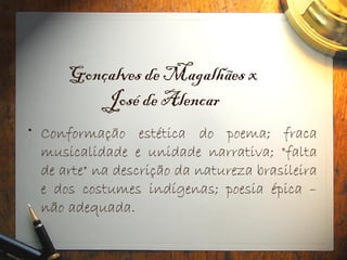 Gonçalves de Magalhães x
José de Alencar
• Conformação estética do poema; fraca
musicalidade e unidade narrativa; "falta
de arte" na descrição da natureza brasileira
e dos costumes indígenas; poesia épica –
não adequada.
 
