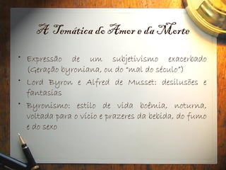 A Temática do Amor e da Morte
• Expressão de um subjetivismo exacerbado
(Geração byroniana, ou do “mal do século”)
• Lord Byron e Alfred de Musset: desilusões e
fantasias
• Byronismo: estilo de vida boêmia, noturna,
voltada para o vício e prazeres da bebida, do fumo
e do sexo
 