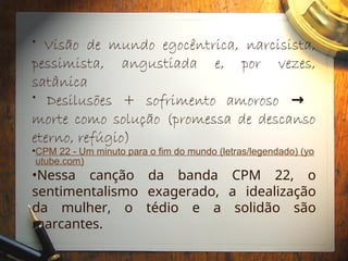 • Visão de mundo egocêntrica, narcisista,
pessimista, angustiada e, por vezes,
satânica
• Desilusões + sofrimento amoroso →
morte como solução (promessa de descanso
eterno, refúgio)
•CPM 22 - Um minuto para o fim do mundo (letras/legendado) (yo
utube.com)
•Nessa canção da banda CPM 22, o
sentimentalismo exagerado, a idealização
da mulher, o tédio e a solidão são
marcantes.
 