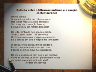 Relação entre o Ultrarromantismo e a canção
contemporânea
Último soneto
Já da noite o palor me cobre o rosto,
Nos lábios meus o alento desfalece,
Surda agonia o coração fenece,
E devora meu ser mortal desgosto!
Do leito, embalde num macio encosto,
Tento o sono reter!... Já esmorece
O corpo exausto que o repouso esquece...
Eis o estado em que a mágoa me tem posto!
O adeus, o teu adeus, minha saudade,
Fazem que insano do viver me prive
E tenha os olhos meus na escuridade.
Dá-me a esperança com que o ser mantive!
Volve ao amante os olhos, por piedade, Olhos
por quem viveu quem já não vive!
Álvares de Azevedo
 