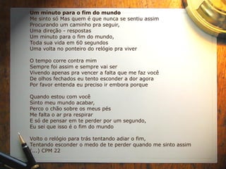 Um minuto para o fim do mundo
Me sinto só Mas quem é que nunca se sentiu assim
Procurando um caminho pra seguir,
Uma direção - respostas
Um minuto para o fim do mundo,
Toda sua vida em 60 segundos
Uma volta no ponteiro do relógio pra viver
O tempo corre contra mim
Sempre foi assim e sempre vai ser
Vivendo apenas pra vencer a falta que me faz você
De olhos fechados eu tento esconder a dor agora
Por favor entenda eu preciso ir embora porque
Quando estou com você
Sinto meu mundo acabar,
Perco o chão sobre os meus pés
Me falta o ar pra respirar
E só de pensar em te perder por um segundo,
Eu sei que isso é o fim do mundo
Volto o relógio para trás tentando adiar o fim,
Tentando esconder o medo de te perder quando me sinto assim
(...) CPM 22
 