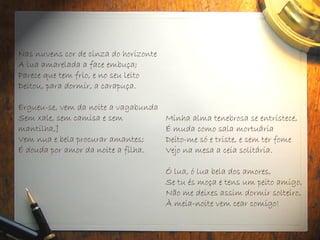 Nas nuvens cor de cinza do horizonte
A lua amarelada a face embuça;
Parece que tem frio, e no seu leito
Deitou, para dormir, a carapuça.
Ergueu-se, vem da noite a vagabunda
Sem xale, sem camisa e sem
mantilha,]
Vem nua e bela procurar amantes;
É douda por amor da noite a filha.
Minha alma tenebrosa se entristece,
É muda como sala mortuária
Deito-me só e triste, e sem ter fome
Vejo na mesa a ceia solitária.
Ó lua, ó lua bela dos amores,
Se tu és moça e tens um peito amigo,
Não me deixes assim dormir solteiro,
À meia-noite vem cear comigo!
 