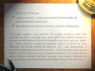 • Noite na Taverna:
 desejo carnal – culpa associada à erotização do
relacionamento amoroso
 descrença nos valores morais, sociais e religiosos
"-Pois bem! quereis uma história? Eu pudera contá-la, como vós,
loucuras de noites de orgia; mas para quê? Fora escárnio Fausto ir
lembrar a Mefistófeles as horas de perdição que lidou com ele. Sabei-
las... essas minhas nuvens do passado; leste-lo à farta no livro
desbotado de minha existência libertina. Se o não lembrásseis, a
primeira mulher das ruas podera contá-lo. Nessa torrente negra que se
chama a vida e que corre para o passado enquanto nós caminhamos
para o futuro, também desflorei crenças e me lancei, despidas as
minhas roupas mais perfumadas, para trajar a túnica da saturnal!
 