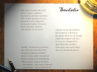 Saudades
• Nas horas mortas da noite
Como é doce o meditar
Quando as estrelas cintilam
Nas ondas quietas do mar;
Quando a lua majestosa
Surgindo linda e formosa,
Como donzela vaidosa
Nas águas se vai mirar!
Então - Proscrito e sozinho -
Eu solto aos ecos da serra
Suspiros dessa saudade
Que no meu peito se encerra
Esses prantos de amargores
São prantos cheios de dores:
- Saudades - Dos meus amores
- Saudades - Da minha terra!
Nessas horas de silêncio
De tristezas e de amor,
Eu gosto de ouvir ao longe,
Cheio de mágoa e de dor,
O sino do campanário
Que fala tão solitário
Com esse som mortuário
Que nos enche de pavor.
 