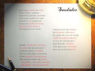 Saudades
• Nas horas mortas da noite
Como é doce o meditar
Quando as estrelas cintilam
Nas ondas quietas do mar;
Quando a lua majestosa
Surgindo linda e formosa,
Como donzela vaidosa
Nas águas se vai mirar!
Então - Proscrito e sozinho -
Eu solto aos ecos da serra
Suspiros dessa saudade
Que no meu peito se encerra
Esses prantos de amargores
São prantos cheios de dores:
- Saudades - Dos meus amores
- Saudades - Da minha terra!
Nessas horas de silêncio
De tristezas e de amor,
Eu gosto de ouvir ao longe,
Cheio de mágoa e de dor,
O sino do campanário
Que fala tão solitário
Com esse som mortuário
Que nos enche de pavor.
 