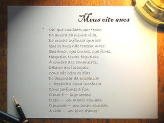 Meus oito anos
• Oh! que saudades que tenho
Da aurora da minha vida,
Da minha infância querida
Que os anos não trazem mais!
Que amor, que sonhos, que flores,
Naquelas tardes fagueiras
À sombra das bananeiras,
Debaixo dos laranjais!
Como são belos os dias
Do despontar da existência!
— Respira a alma inocência
Como perfumes a flor;
O mar é — lago sereno,
O céu — um manto azulado,
O mundo — um sonho dourado,
A vida — um hino d'amor!
 