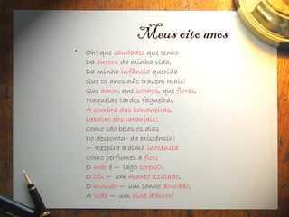 Meus oito anos
• Oh! que saudades que tenho
Da aurora da minha vida,
Da minha infância querida
Que os anos não trazem mais!
Que amor, que sonhos, que flores,
Naquelas tardes fagueiras
À sombra das bananeiras,
Debaixo dos laranjais!
Como são belos os dias
Do despontar da existência!
— Respira a alma inocência
Como perfumes a flor;
O mar é — lago serenO,
O céu — um manto azulado,
O mundo — um sonho dourado,
A vida — um hino d'amor!
 