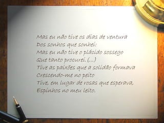 Mas eu não tive os dias de ventura
Dos sonhos que sonhei:
Mas eu não tive o plácido sossego
Que tanto procurei.(...)
Tive as paixões que a solidão formava
Crescendo-me no peito
Tive, em lugar de rosas que esperava,
Espinhos no meu leito.
 