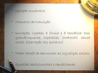• Geração condoreira
• Momento de transição
• Inovações ligadas à forma e à temática: tom
grandiloquente, hipérboles (oratória); causa
social (libertação dos escravos)
• Poeta: tarefa de denunciar as injustiças sociais
• Questões abolicionistas e republicanas
 