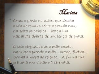 Marieta
• Como o gênio da noite, que desata
o véu de rendas sobre a espada nua,
ela solta os cabelos... bate a lua
nas alvas dobras de um lençol de prata.
O seio virginal que a mão recata,
embalde o prende a mão... cresce, flutua...
Sonha a moça ao relento... Além na rua
preludia um violão na serenata.
 