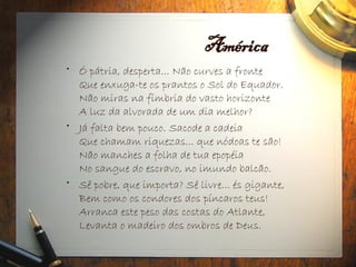 América
• Ó pátria, desperta... Não curves a fronte
Que enxuga-te os prantos o Sol do Equador.
Não miras na fímbria do vasto horizonte
A luz da alvorada de um dia melhor?
• Já falta bem pouco. Sacode a cadeia
Que chamam riquezas... que nódoas te são!
Não manches a folha de tua epopéia
No sangue do escravo, no imundo balcão.
• Sê pobre, que importa? Sê livre... és gigante,
Bem como os condores dos píncaros teus!
Arranca este peso das costas do Atlante,
Levanta o madeiro dos ombros de Deus.
 