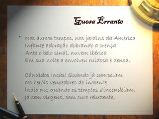 Guesa Errante
• Nos áureos tempos, nos jardins da América
Infante adoração dobrando a crença
Ante o belo sinal, nuvem ibérica
Em sua noite a envolveu ruidosa e densa.
Cândidos Incas! Quando já campeiam
Os heróis vencedores do inocente
Índio nu; quando os templos s'incendeiam,
Já sem virgens, sem ouro reluzente,
 