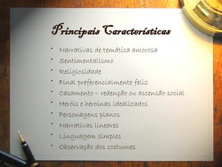 Principais Características
• Narrativas de temática amorosa
• Sentimentalismo
• Religiosidade
• Final preferencialmente feliz
• Casamento – redenção ou ascensão social
• Heróis e heroínas idealizados
• Personagens planos
• Narrativas lineares
• Linguagem simples
• Observação dos costumes
 