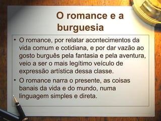 O romance e a
burguesia
• O romance, por relatar acontecimentos da
vida comum e cotidiana, e por dar vazão ao
gosto burguês pela fantasia e pela aventura,
veio a ser o mais legítimo veículo de
expressão artística dessa classe.
• O romance narra o presente, as coisas
banais da vida e do mundo, numa
linguagem simples e direta.
 