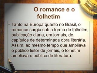 O romance e o
folhetim
• Tanto na Europa quanto no Brasil, o
romance surgiu sob a forma de folhetim,
publicação diária, em jornais, de
capítulos de determinada obra literária.
Assim, ao mesmo tempo que ampliava
o público leitor de jornais, o folhetim
ampliava o público de literatura.
 