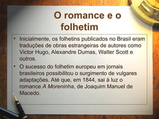 O romance e o
folhetim
• Inicialmente, os folhetins publicados no Brasil eram
traduções de obras estrangeiras de autores como
Victor Hugo, Alexandre Dumas, Walter Scott e
outros.
• O sucesso do folhetim europeu em jornais
brasileiros possibilitou o surgimento de vulgares
adaptações. Até que, em 1844, sai à luz o
romance A Moreninha, de Joaquim Manuel de
Macedo.
 