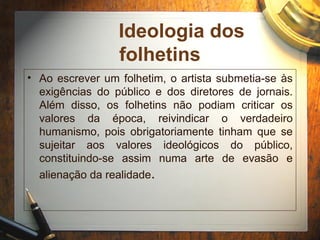 Ideologia dos
folhetins
• Ao escrever um folhetim, o artista submetia-se às
exigências do público e dos diretores de jornais.
Além disso, os folhetins não podiam criticar os
valores da época, reivindicar o verdadeiro
humanismo, pois obrigatoriamente tinham que se
sujeitar aos valores ideológicos do público,
constituindo-se assim numa arte de evasão e
alienação da realidade.
 
