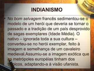 INDIANISMO
• No bom selvagem francês sedimentou-se o
modelo de um herói que deveria se tornar o
passado e a tradição de um país desprovido
de sagas exemplares (Idade Média). O
nativo – ignorada toda a sua cultura –
converteu-se no herói exemplar, feito à
imagem e semelhança de um cavaleiro
medieval.Assumiu-se a imagem exótica que
as metrópoles européias tinham dos
trópicos, adaptando-a à visão ufanista.
 