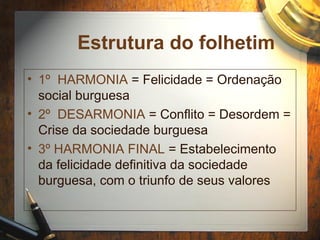 Estrutura do folhetim
• 1º HARMONIA = Felicidade = Ordenação
social burguesa
• 2º DESARMONIA = Conflito = Desordem =
Crise da sociedade burguesa
• 3º HARMONIA FINAL = Estabelecimento
da felicidade definitiva da sociedade
burguesa, com o triunfo de seus valores
 