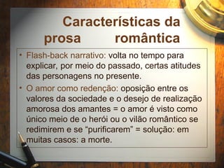 Características da
prosa romântica
• Flash-back narrativo: volta no tempo para
explicar, por meio do passado, certas atitudes
das personagens no presente.
• O amor como redenção: oposição entre os
valores da sociedade e o desejo de realização
amorosa dos amantes = o amor é visto como
único meio de o herói ou o vilão romântico se
redimirem e se “purificarem” = solução: em
muitas casos: a morte.
 