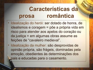 Características da
prosa romântica
• Idealização do herói: ser dotado de honra, de
idealismos e coragem = põe a própria vida em
risco para atender aos apelos do coração ou
da justiça = em algumas obras assume as
feições de “cavaleiro medieval”.
• Idealização da mulher: são desprovidas de
opinião própria, são frágeis, dominadas pela
emoção, obedientes às determinações dos
pais e educadas para o casamento.
 