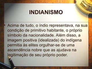 INDIANISMO
• Acima de tudo, o índio representava, na sua
condição de primitivo habitante, o próprio
símbolo da nacionalidade. Além disso, a
imagem positiva (idealizada) do indígena
permitia às elites orgulhar-se de uma
ascendência nobre que as ajudava na
legitimação de seu próprio poder.
 