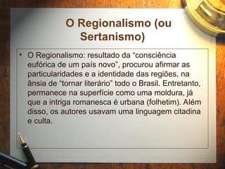 O Regionalismo (ou
Sertanismo)
• O Regionalismo: resultado da “consciência
eufórica de um país novo”, procurou afirmar as
particularidades e a identidade das regiões, na
ânsia de “tornar literário” todo o Brasil. Entretanto,
permanece na superfície como uma moldura, já
que a intriga romanesca é urbana (folhetim). Além
disso, os autores usavam uma linguagem citadina
e culta.
 